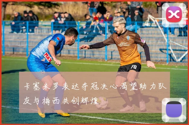 卡塞米罗表达夺冠决心渴望助力队友与梅西共创辉煌