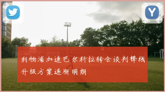 利物浦加速巴尔科拉转会谈判锋线升级方案逐渐明朗
