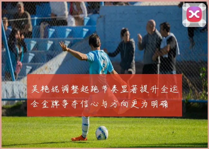 吴艳妮调整起跑节奏显著提升全运会金牌争夺信心与方向更为明确