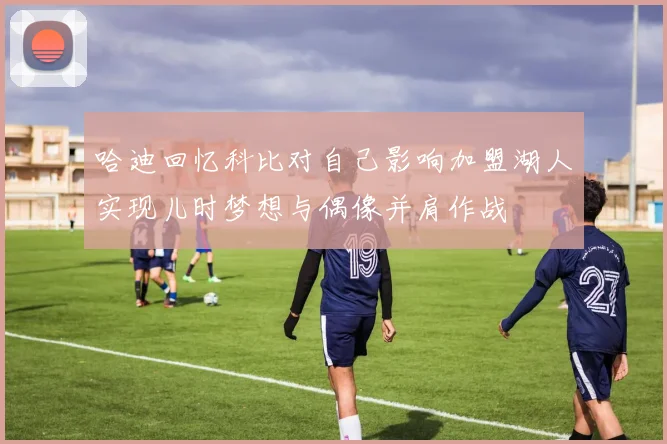 哈迪回忆科比对自己影响加盟湖人实现儿时梦想与偶像并肩作战