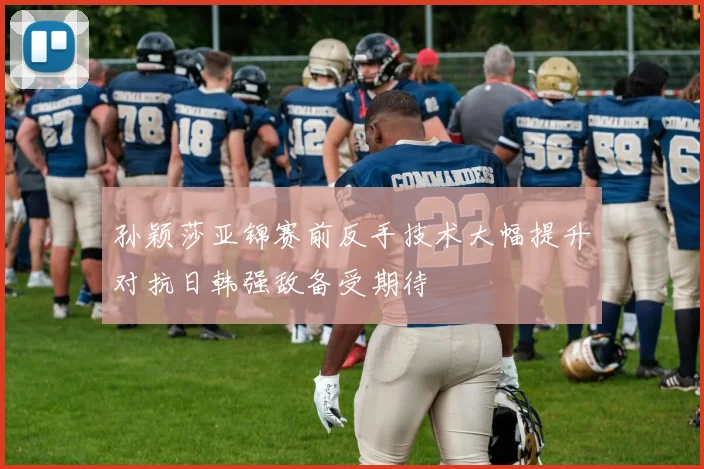 孙颖莎亚锦赛前反手技术大幅提升对抗日韩强敌备受期待