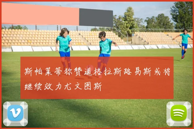 斯帕莱蒂称赞道格拉斯路易斯或将继续效力尤文图斯
