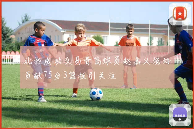 北控成功交易青岛球员赵嘉义场均贡献75分3篮板引关注