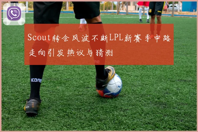 Scout转会风波不断LPL新赛季中路走向引发热议与猜测