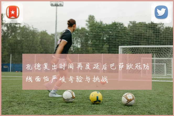 孔德复出时间再度延后巴萨欧冠防线面临严峻考验与挑战