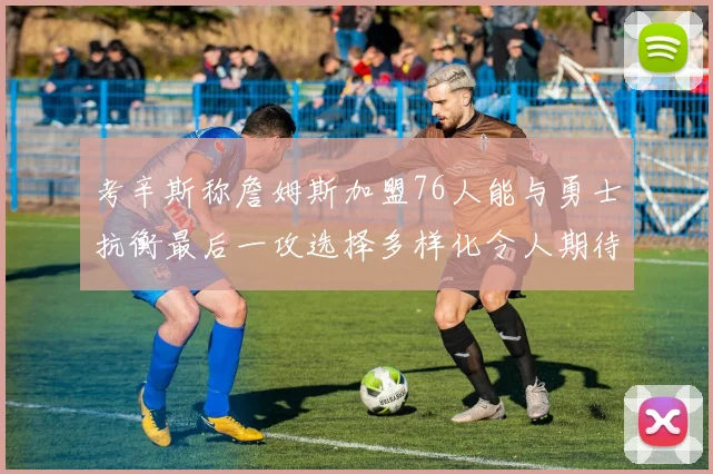 考辛斯称詹姆斯加盟76人能与勇士抗衡最后一攻选择多样化令人期待
