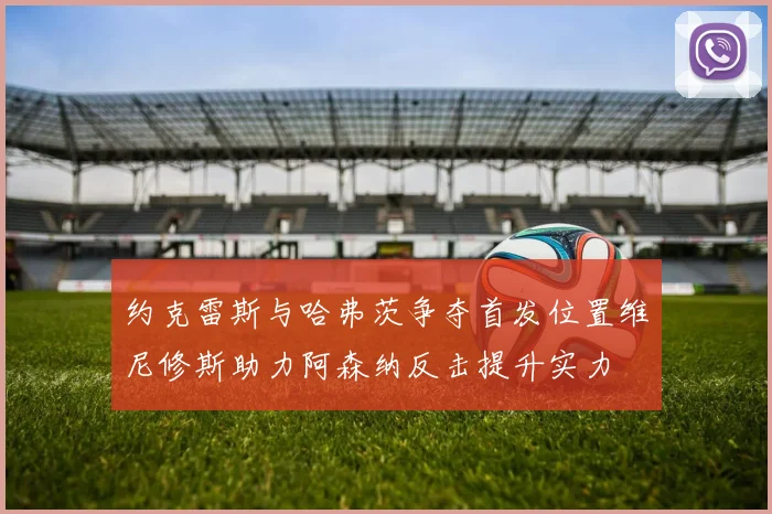 约克雷斯与哈弗茨争夺首发位置维尼修斯助力阿森纳反击提升实力