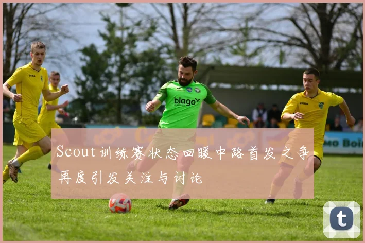 Scout训练赛状态回暖中路首发之争再度引发关注与讨论