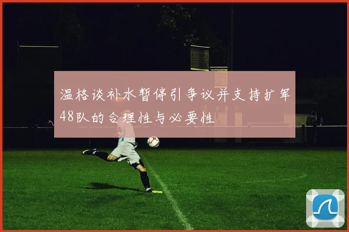 温格谈补水暂停引争议并支持扩军48队的合理性与必要性