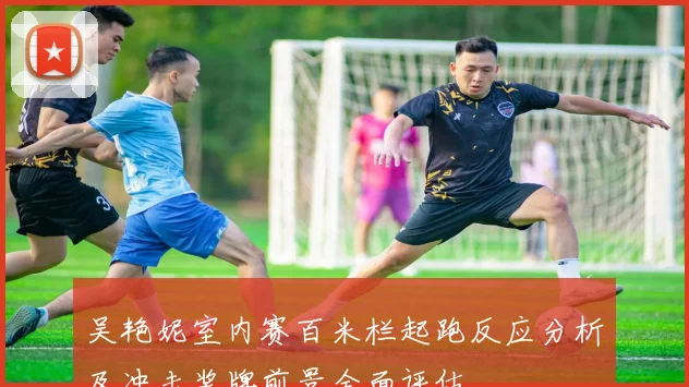 吴艳妮室内赛百米栏起跑反应分析及冲击奖牌前景全面评估
