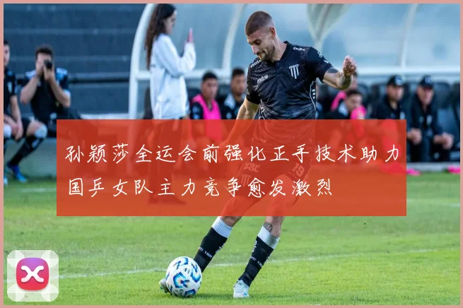 孙颖莎全运会前强化正手技术助力国乒女队主力竞争愈发激烈