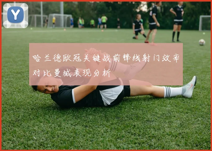 哈兰德欧冠关键战前锋线射门效率对比曼城表现分析