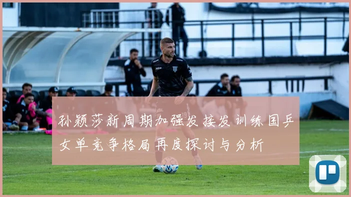 孙颖莎新周期加强发接发训练国乒女单竞争格局再度探讨与分析